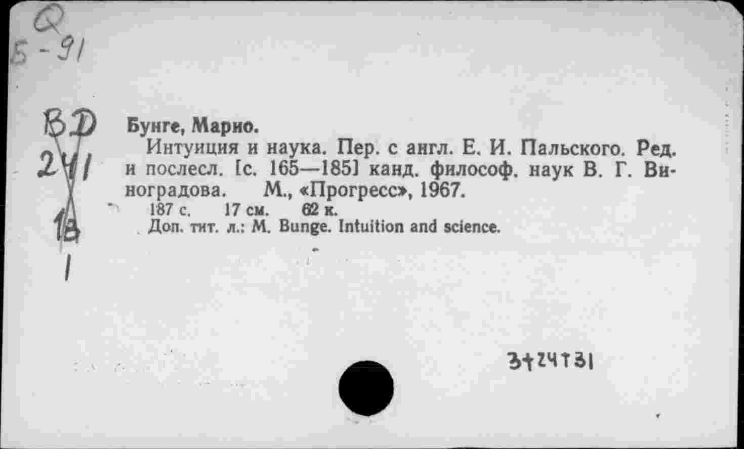 ﻿Бунге, Марио.
Интуиция и наука. Пер. с англ. Е. И. Пальского. Ред. и послесл. (с. 165—1851 канд. философ, наук В. Г. Виноградова. М., «Прогресо, 1967.
187 с. 17 см. 62 к.
Доп. тит. л.: М. Bunge. Intuition and science.
MZHTài